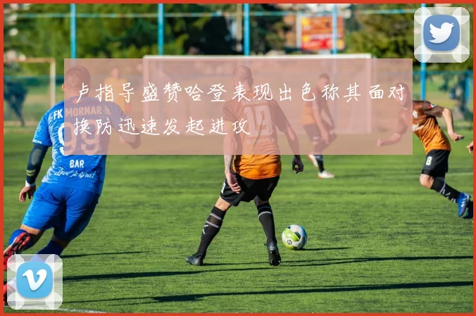 卢指导盛赞哈登表现出色称其面对换防迅速发起进攻