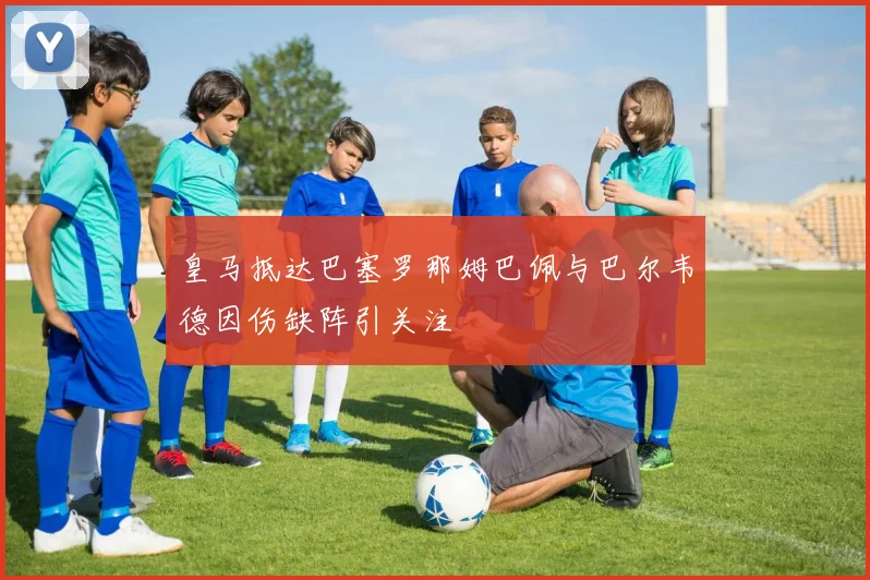 皇马抵达巴塞罗那姆巴佩与巴尔韦德因伤缺阵引关注