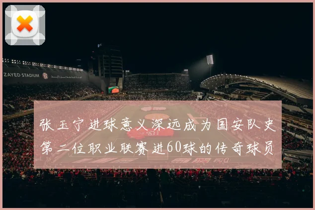 张玉宁进球意义深远成为国安队史第二位职业联赛进60球的传奇球员
