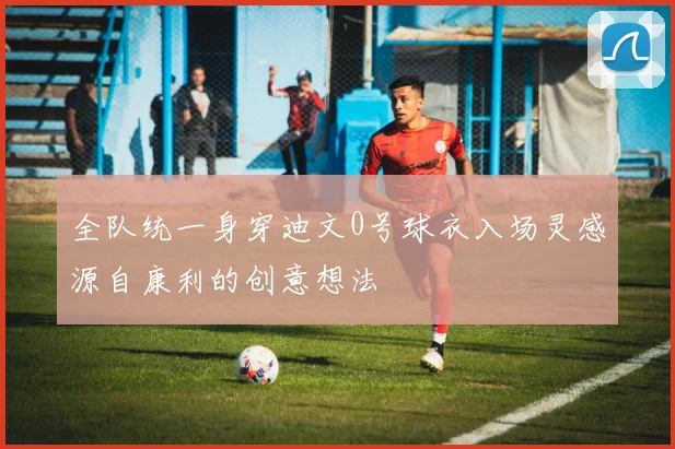 全队统一身穿迪文0号球衣入场灵感源自康利的创意想法