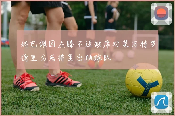 姆巴佩因左膝不适缺席对莱万特罗德里戈或将复出助球队