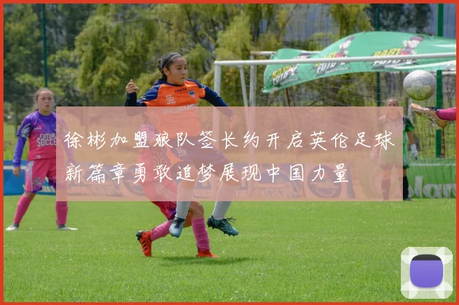 徐彬加盟狼队签长约开启英伦足球新篇章勇敢追梦展现中国力量