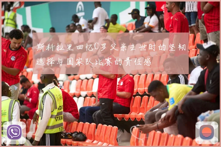 斯科拉里回忆C罗父亲去世时的坚韧选择与国家队比赛的责任感