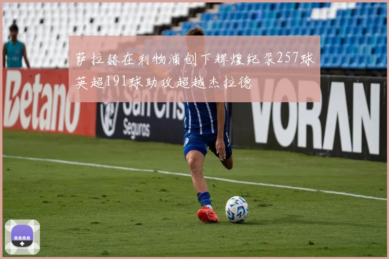 萨拉赫在利物浦创下辉煌纪录257球英超191球助攻超越杰拉德