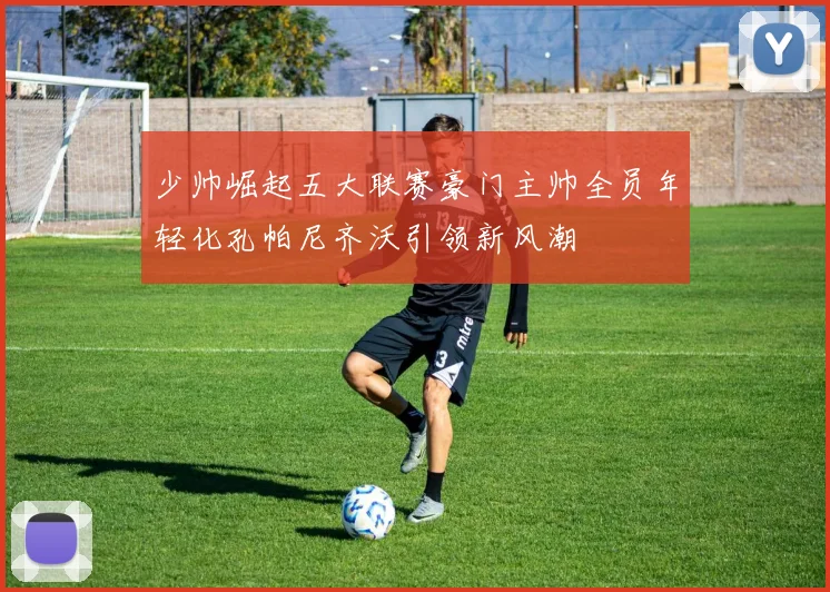 少帅崛起五大联赛豪门主帅全员年轻化孔帕尼齐沃引领新风潮