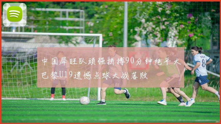 中国犀旺队顽强拼搏90分钟绝平大巴黎U19遗憾点球大战落败