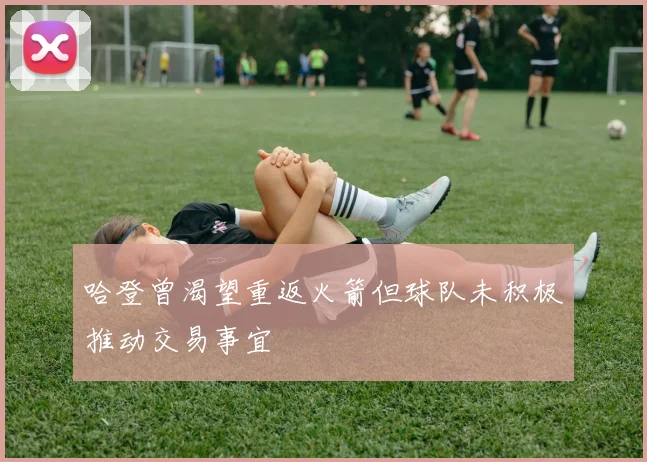 哈登曾渴望重返火箭但球队未积极推动交易事宜