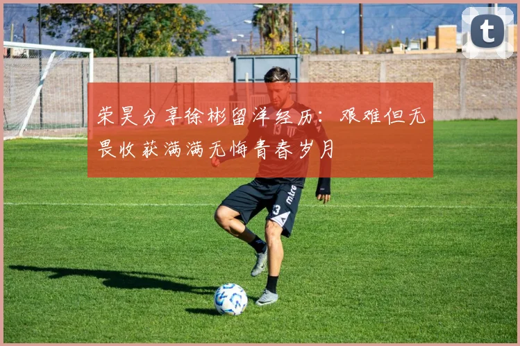 荣昊分享徐彬留洋经历：艰难但无畏收获满满无悔青春岁月