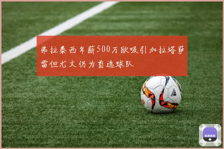 弗拉泰西年薪500万欧吸引加拉塔萨雷但尤文仍为首选球队