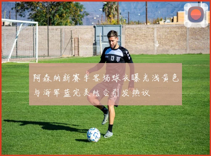 阿森纳新赛季客场球衣曝光浅黄色与海军蓝完美结合引发热议