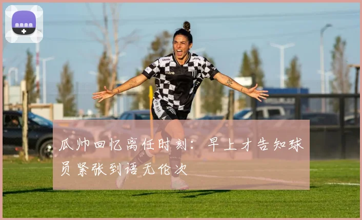 瓜帅回忆离任时刻：早上才告知球员紧张到语无伦次