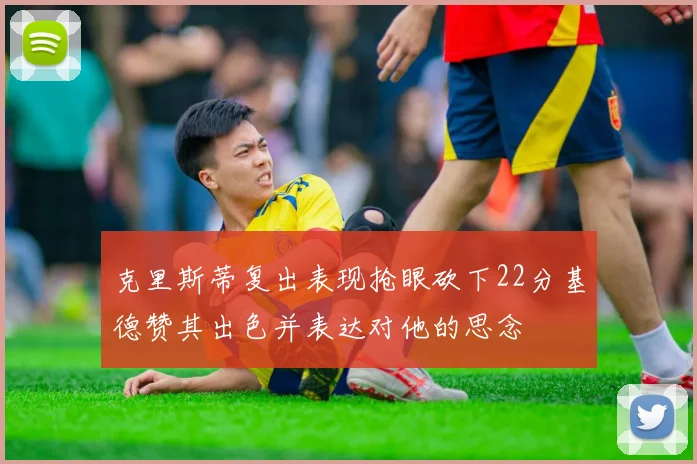 克里斯蒂复出表现抢眼砍下22分基德赞其出色并表达对他的思念