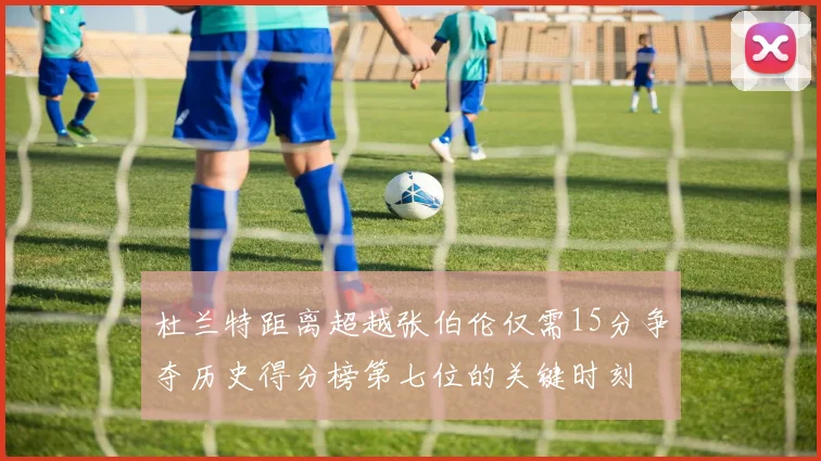 杜兰特距离超越张伯伦仅需15分争夺历史得分榜第七位的关键时刻
