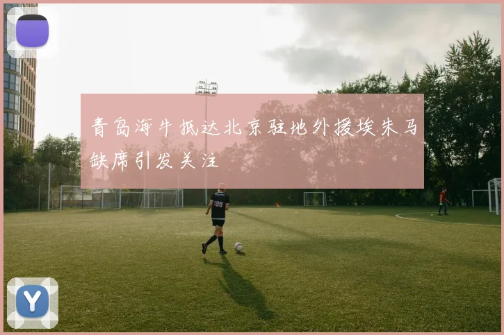 青岛海牛抵达北京驻地外援埃朱马缺席引发关注