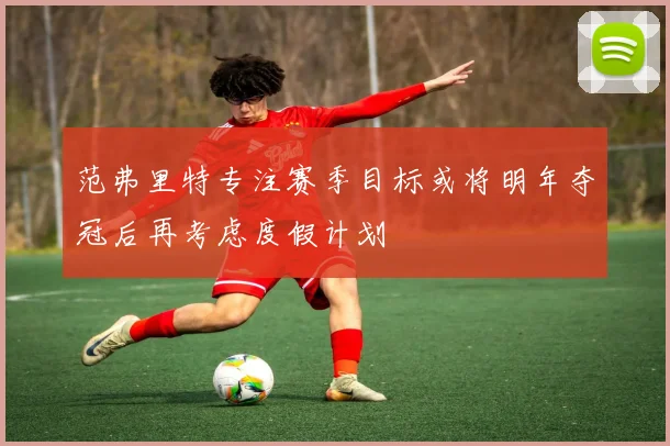 范弗里特专注赛季目标或将明年夺冠后再考虑度假计划