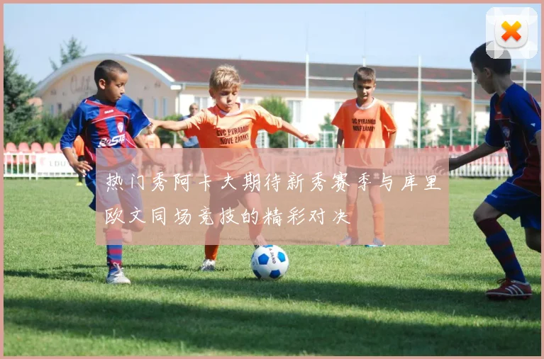热门秀阿卡夫期待新秀赛季与库里欧文同场竞技的精彩对决