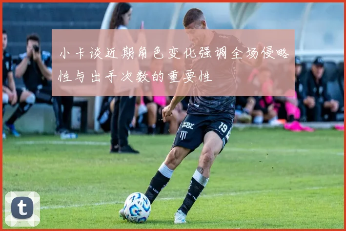小卡谈近期角色变化强调全场侵略性与出手次数的重要性